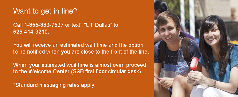 Want to get in line? Call 1-855-883-7537 or texting the words UT Dallas to 626-414-3210 (standard messaging rates apply.) You will receive an estimated wait time and the option to be notified when you are close to the front of the line. When your estimated wait time is almost over, please proceed to the Registrar's Office (SSB first floor circular desk).