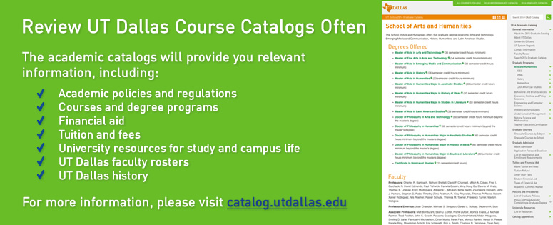 Review UT Dallas Course Catalogs Often. The academic catalogs will provide you relevant information, including: academic policies and regulations; courses and degree programs; financial aid; tuition and fees; university resources for study and campus life; UTD faculty rosters; UTD history. For more information, please visit catalog.utdallas.edu.