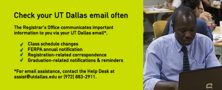 Check your UT Dallas email often. The Registrar's Office communicates important information to you vie your UT Dallas email. (For email assistance, contact the Help Desk at assist@utdallas.edu or 972-883-2911.) Information you will receive in your UTD email includes: class scheduled changes; FERPA annual notification; registration-related correspondence; graduation-related notifications and reminders.